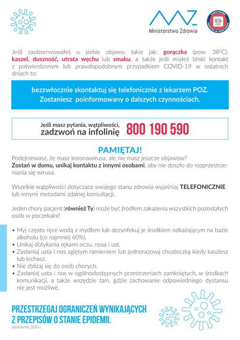 
                                                    Plakat informacyjny Ministerstwo Zdrowia Jeśli zaobserwowałeś u siebie objawy, takie jak: gorączka (pow. 38°C). Kaszel, duszność, utrata węchu lub smaku, a także jeśli miałeś bliski kontakt z potwierdzonym lub prawdopodobnym przypadkiem COVID-19 w ostatnich dniach to: bezzwłocznie skontaktuj się telefonicznie z lekarzem POZ. Zostaniesz poinformowany o dalszych czynnościach. Jeśli masz pytania, wątpliwości, 800 190 590 PAMIĘTAJ! Podejrzewasz, że masz koronawirusa, ale nie masz jeszcze objawów? Zostań w domu, unikaj kontaktu z innymi osobami, aby nie doszło do rozprzestrzeń- niania się wirusa. Wszelkie wątpliwości dotyczące swojego stanu zdrowia wyjaśniaj TELEFONICZNIE lub innymi metodami zdalnej konsultacji. Jeden chory pacjent (również Ty) może być źródłem zakażenia wszystkich pozostałych osób w poczekalni! • Myj często ręce wodą z mydłem lub dezynfekuj je środkiem odkażającym na bazie alkoholu (co najmniej 60%). Unikaj dotykania rękami oczu, nosa i ust. Zasłaniaj usta i nos zgiętym ramieniem lub jednorazową chusteczką kiedy kaszlesz lub kichasz. • Nie zbliżaj się do osób chorych. • Zasłaniaj usta i nos w ogólnodostępnych przestrzeniach zamkniętych, w środkach komunikacji, a także wszędzie tam, gdzie zachowanie odpowiedniego dystansu nie jest możliwe. PRZESTRZEGAJ OGRANICZEŃ WYNIKAJĄCYCH Z PRZEPISÓW O STANIE EPIDEMII. październik 2020 r.
                                                