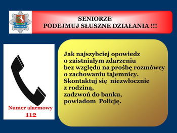 Slajd z napisem: SENIORZE PODEJMUJ SŁUSZNE DZIAŁANIA !!! KMP LUBLIN Jak najszybciej opowiedz o zaistniałym zdarzeniu bez względu na prośbę rozmówcy o zachowaniu tajemnicy. Skontaktuj się niezwłocznie z rodziną, zadzwoń do banku, powiadom Policję. Numer alarmowy 112