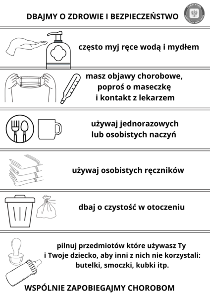                                                      Informacja w formie graficznej: DBAJMY O ZDROWIE I BEZPIECZEŃSTWO często myj ręce wodą i mydłem masz objawy chorobowe, poproś o maseczkę i kontakt z lekarzem używaj jednorazowych lub osobistych naczyń używaj osobistych ręczników dbaj o czystość w otoczeniu pilnuj przedmiotów które używasz Ty i Twoje dziecko, aby inni z nich nie korzystali: butelki, smoczki, kubki itp. WSPÓLNIE ZAPOBIEGAJMY CHOROBOM                                                 