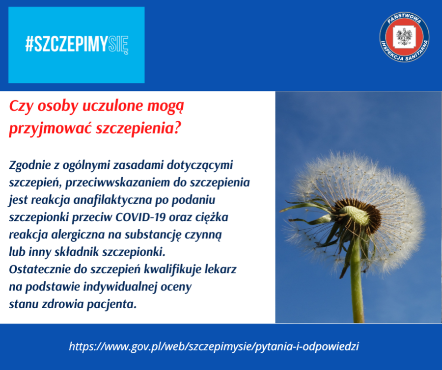                             Grafika z napisami: PANSTWORT #SZCZEPIMYSIE INSPEKCI BANITAR Czy osoby uczulone mogą przyjmować szczepienia? Zgodnie z ogólnymi zasadami dotyczącymi szczepień, przeciwwskazaniem do szczepienia jest reakcja anafilaktyczna po podaniu szczepionki przeciw COVID-19 oraz ciężka reakcja alergiczna na substancję czynną lub inny składnik szczepionki. Ostatecznie do szczepień kwalifikuje lekarz na podstawie indywidualnej oceny stanu zdrowia pacjenta. https://www.gov.pl/web/szczepimysie/pytania-i-odpowiedzi TARNA
                        