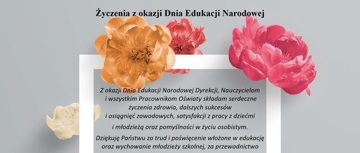 życzenia w formie graficznej Życzenia z okazji Dnia Edukacji Narodowej Z okazji Dnia Edukacji Narodowej Dyrekcji, Nauczycielom i wszystkim Pracownikom Oświaty sktadam serdeczne życzenia zdrowia, dalszych sukcesów i osiągnięć zawodowych, satysfakcji z pracy z dziećmi i młodzieżą oraz pomyślności w życiu osobistym. Dziękuję Państwu za trud i poświęcenie włożone w edukację oraz wychowanie młodzieży szkolnej, za przewodnictwo
