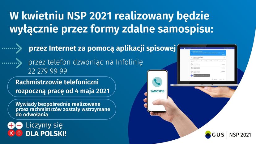 Na górze grafiki jest biały napis: W kwietniu NSP 2021 realizowany będzie wyłącznie przez formy zdalne samo spisu:
Poniżej po lewej stronie widać symbol strzałek i napisy: przez internet za pomocą aplikacji spisowej, przez telefon dzwoniąc na infolinię 22 279 99 99.
Poniżej po lewej stronie w zaokrąglonym prostokącie znajduje się napis: Rachmistrzowie telefoniczni zaczną pracę od 4 maja 2021.
Po prawej stronie znajdują się zdjęcia telefonu komórkowego oraz laptopa.
Na dole znajduje się napis: Liczymy się dla Polski!


