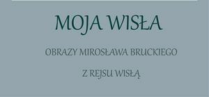 Grafika z napisem Moja Wisła Obrazy Mirosława Bruckiego z rejsu Wisłą