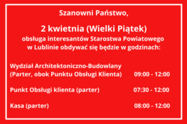 Obsługa interesantów Starostwa Powiatowego w Lublinie w dniu 2 kwietnia (Wielki Piątek)  Wydział Architektoniczno-Budowlany    (Parter, obok Punktu Obsługi Klienta)        09:00 - 14:00    Punkt Obsługi klienta (parter)                      07:30 - 15:30    Kasa (parter)                                                       08:00 - 15:00