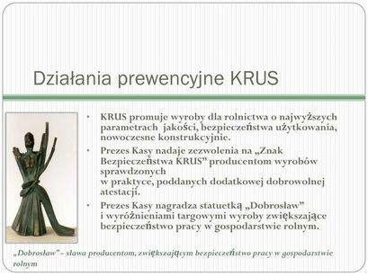 Działania prewencyjne KRUS KRUS promuje wyroby dla rolnictwa o najwyższych parametrach jakości, bezpieczeństwa użytkowania, nowoczesne konstrukcyjnie. Prezes Kasy nadaje zezwolenia na „Znak Bezpieczeństwa KRUS" producentom wyrobów sprawdzonych w praktyce, poddanych dodatkowej dobrowolnej atestacji. Prezes Kasy nagradza statuetką „Dobrosław" i wyróżnieniami targowymi wyroby zwiększające bezpieczeństwo pracy w gospodarstwie rolnym. „Dobrosław" - sława producentom, zwiększającym bezpieczeństwo pracy w gospodarstwie rolnym