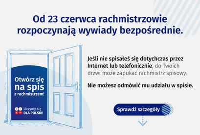 Grafika: Od 23 czerwca rachmistrzowie rozpoczynają wywiady bezpośrednie. Jeśli nie spisałeś się dotychczas przez Internet lub telefonicznie, do Twoich drzwi może zapukać rachmistrz spisowy. Otwórz się Nie możesz odmówić mu udziału w spisie. na spis z rachmistrzem! Liczymy się Sprawdź szczegóły DLA POLSKI!