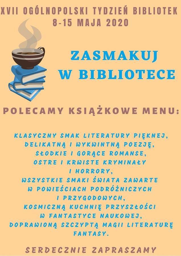 Plakat z napisami XVII OGÓLNOPOLSKI TYDZIEŃ BIBLIOTEK 8-15 MAJA 2020 ZASMAKUJ W BIBLIOTECE POLECAMY KSIĄŻKOWE MENU: KLASYCZNY SMAK LITERATURY PIĘKNEJ, DELIKATNĄ I WYKWINTNĄ POEZJĘ, SŁODKIE IGORĄCE ROMANSE, 6. OSTRE I KRWISTE KRYMINAŁY I HORRORY, WSZYSTKIE SMAKI ŚWIATA ZAWARTE W POWIEŚCIACH PODRÓŻNICZYCH I PRZYGODOWYCH, KOSMICZNĄ KUCHNIĘ PRZYSZŁOŚCI W FANTASTYCE NAUKOWEJ, DOPRAWIONĄ SZCZYPTĄ MAGII LITERATURE FANTASY. SERDECZNIE ZAPRASZAMY