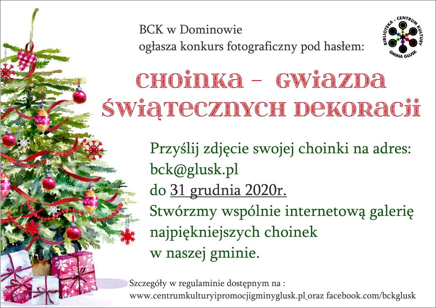 Plakat z informacjami CENTRUM BCK w Dominowie ogłasza konkurs fotograficzny pod hasłem: GMINA GŁUSK CHOINKA - GWiazDa ŚwiąrecznyCH DEKORacii Przyślij zdjęcie swojej choinki na adres: bck@glusk.pl do 31 grudnia 2020r. Stwórzmy wspólnie internetową galerię najpiękniejszych choinek w naszej gminie. Szczegóły w regulaminie dostępnym na : www.centrumkulturyipromocjigminyglusk.pl.oraz facebook.com/bckglusk KULTURY
