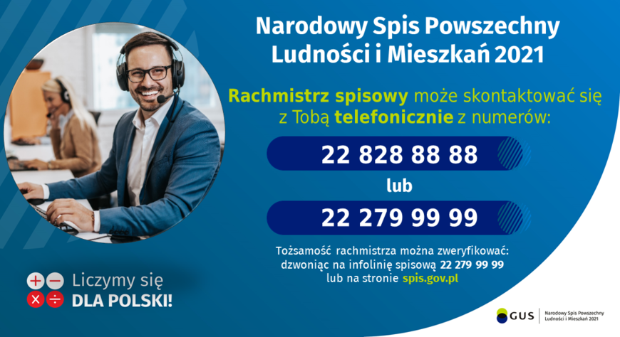 Grafika od GUS: Narodowy Spis Powszechny Ludności i Mieszkań 2021 Rachmistrz spisowy może skontaktować się z Tobą telefonicznie z numerów: 22 828 88 88 lub 22 279 99 99 Tożsamość rachmistrza można zweryfikować: dzwoniąc na infolinię spisową 22 279 99 99 lub na stronie spis.gov.pl