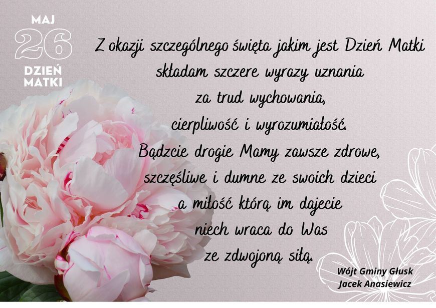 Życzenia w formie graficznej MAJ 26 Z okazji szczególnego święta jakim jest Dzień Matki DZIEŃ MATKI składam szczere wyrazy uznania za trud wychowania, cierpliwość i wyrozumiałość. Bądzcie drogie Mamy zawsze zdrowe, szczęśliwe i dumne ze swoich dzieci a mitość którą im dajecie niech wraca do Was ze zdwojoną siłą. Wójt Gminy Głusk Jacek Anasiewicz
