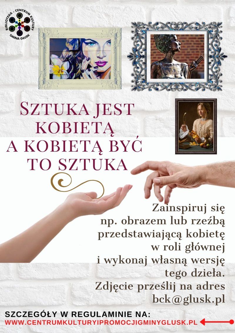 Plakat: CENTRUM MINA GLUSE SZTUKA JEST KΟΒΙIEΤΑ А КОВІЕТА BYC TO SZTUKA Zainspiruj się np. obrazem lub rzeźbą przedstawiającą kobietę w roli głównej i wykonaj własną wersję tego dzieła. Zdjęcie prześlij na adres bck@glusk.pl SZCZEGÓŁY W REGULAMINIE NA: www.CENTRUMKULTURYIPROMOCJIGMINYGLUSK.PL