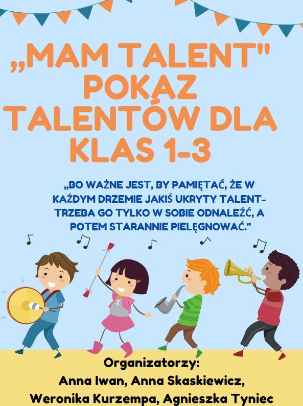 Plakat z informacjami: MAM TALENT POKAZ TALENTOW DLA KLAS 1-3 99 „BO WAŻNE JEST, BY PAMIĘTAĆ, ŻE W KAŻDYM DRZEMIE JAKIŚ UKRYTY TALENT- TRZEBA GO TYLKO W SOBIE ODNALEŹĆ, A POTEM STARANNIE PIELĘGNOWAĆ." Organizatorzy: Anna Iwan, Anna Skaskiewicz, Weronika Kurzempa, Agnieszka Tyniec
