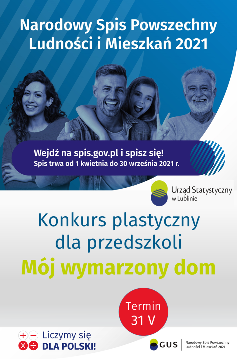 Plakat z informacjami w formie graficznej Narodowy Spis Powszechny Ludności i Mieszkań 2021 Wejdź na spis.gov.pl i spisz się! Spis trwa od 1 kwietnia do 30 września 2021 r. Urząd Statystyczny w Lublinie Konkurs plastyczny dla przedszkoli Mój wymarzony dom Termin 31 V Liczymy się DLA POLSKI! GUS Narodowy Spis Powszechny Ludności i Mieszkań 2021