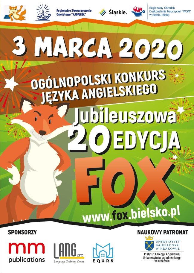 Plakat - KONKURS JĘZYKA ANGIELSKIEGO 2020 Regionalne Stowarzyszenie Oświatowe "KAGAN EK" Śląskie. Regionalny Ośrodek Doskonalenia Nauczycieli "WOM" w Bielsku-Bialej 3 MARCA 2020 OGÓLNOPOLSKI KONKURS JĘZYKA ANGIELSKIEGO Jubileuszowa 20 EDYCJA Fox www.fox.bielsko.pl SPONSORZY NAUKOWY PATRONAT mm LANG. UNIWERSYTET JAGIELLONSKI W KRAKOWIE Instytut Filologii Angielskiej Uniwersytetu Jagiellońskiego w Krakówie LTC publications EQURS Language Training Centre