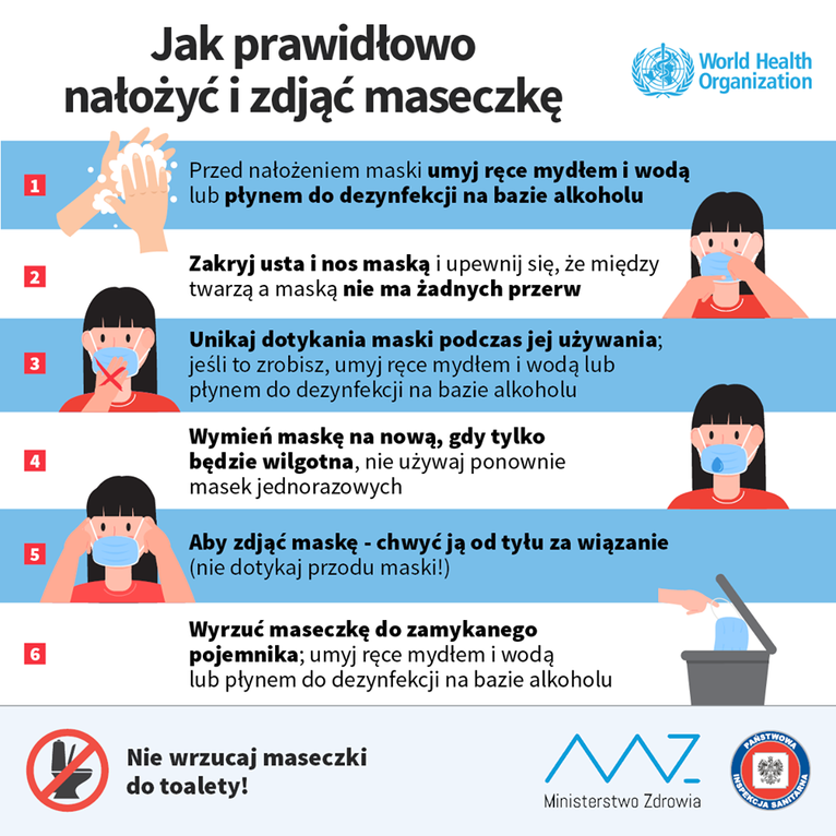 Ulotka - Nakładanie i zdejmowanie maseczki Jak prawidłowo nałożyć i zdjąć maseczkę World Health Organization Przed nałożeniem maski umyj ręce mydłem i wodą lub płynem do dezynfekcji na bazie alkoholu 1 Zakryj usta i nos maską i upewnij się, że między twarzą a maską nie ma żadnych przerw 2 Unikaj dotykania maski podczas jej używania; jeśli to zrobisz, umyj ręce mydłem i wodą lub płynem do dezynfekcji na bazie alkoholu 3 Wymień maskę na nową, gdy tylko będzie wilgotna, nie używaj ponownie masek jednorazowych 4 Aby zdjąć maskę - chwyć ją od tyłu za wiązanie (nie dotykaj przodu maski!) 5 Wyrzuć maseczkę do zamykanego pojemnika; umyj ręce mydłem i wodą lub płynem do dezynfekcji na bazie alkoholu 6 Nie wrzucaj maseczki do toalety! Ministerstwo Zdrowia