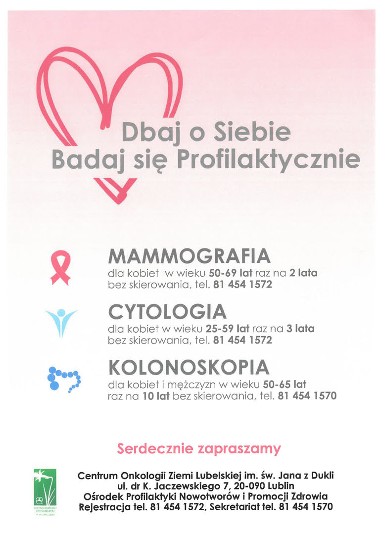 Plakat zaproszenie na bezpłatne badania Dbaj o Siebie Badaj się Profilaktycznie MAMMOGRAFIA dla kobiet w wieku 50-69 lat raz na 2 lata bez skierowania, tel. 81 454 1572 CYTOLOGIA dla kobiet w wieku 25-59 lat raz na 3 lata bez skierowania, tel. 81 454 1572 KOLONOSKOPIA dla kobiet i mężczyzn w wieku 50-65 lat raz na 10 lat bez skierowania, tel. 81 454 1570 Serdecznie zapraszamy Centrum Onkologii Ziemi Lubelskiej im. św. Jana z Dukli ul. dr K. Jaczewskiego 7, 20-090 Lublin Ośrodek Profilaktyki Nowotworów i Promocji Zdrowia Rejestracja tel. 81 454 1572, Sekretariat tel. 81 454 1570