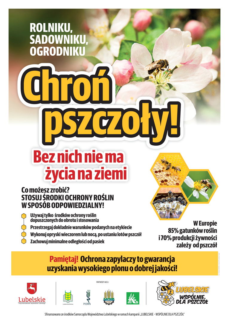 Plakat w formie graficznej: ROLNIKU, SADOWNIKU, OGRODNIKU Chroń pszczoły! Bez nich nie ma życia na ziemi Co możesz zrobić? STOSUJ ŚRODKI OCHRONY ROŚLIN W SPOSÓB ODPOWIEDZIALNY! Używaj tylko środków ochrony roślin dopuszczonych do obrotu i stosowania Przestrzegaj dokładnie warunków podanych na etykiecie Wykonuj opryski wieczorem lub nocą, po ustaniu lotów pszczół Zachowuj minimalne odległości od pasiek W Europie 85% gatunków roślin i 70% produkcji żywności zależy od pszczół Pamiętaj! Ochrona zapylaczy to gwarancja uzyskania wysokiego plonu o dobrejj akości!