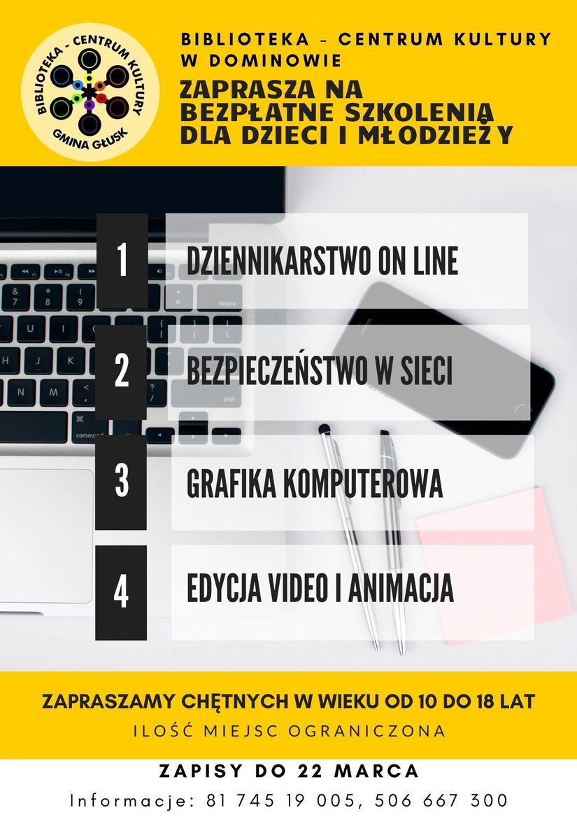 Plakat: BIBLIOTEKA - CENTRUM KULTURY W DOMINOWIE ZAPRASZA NA BEZPŁATNE SZKOLENIA DLA DZIECI I MŁODZIEŻY 1. DZIENNIKARSTWO ON LINE  2. BEZPIECZEŃSTWO W SIECI 3. GRAFIKA KOMPUTEROWA 4 .EDYCJA VIDEO I ANIMACJA ZAPRASZAMY CHĘTNYCH W WIEKU OD 10 DO 18 LAT ILOŚĆ MIEJSC OGRANICZONA ZAPISY DO 22 MARCA Informacje: 81 745 19 00 5, 506 667 300