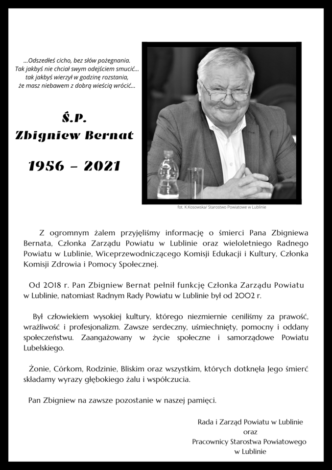 Z ogromnym żalem przyjęliśmy informację o śmierci Pana Zbigniewa Bernata, Członka Zarządu Powiatu w Lublinie oraz wieloletniego Radnego Powiatu w Lublinie, Wiceprzewodniczącego Komisji Edukacji i Kultury, Członka Komisji Zdrowia i Pomocy Społecznej.     Od 2018 r. Pan Zbigniew Bernat pełnił funkcję Członka Zarządu Powiatu  w Lublinie, natomiast Radnym Rady Powiatu w Lublinie był od 2002 r.     Był człowiekiem wysokiej kultury, którego niezmiernie ceniliśmy za prawość, wrażliwość i profesjonalizm. Zawsze serdeczny, uśmiechnięty, pomocny i oddany społeczeństwu. Zaangażowany w życie społeczne i samorządowe Powiatu Lubelskiego.      Żonie, Córkom, Rodzinie, Bliskim oraz wszystkim, których dotknęła Jego śmierć   składamy wyrazy głębokiego żalu i współczucia.     Pan Zbigniew na zawsze pozostanie w naszej pamięci.