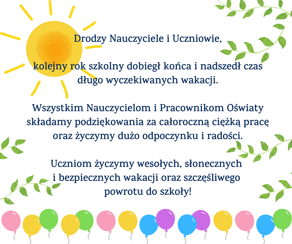 Drodzy Nauczyciele i Uczniowie,  kolejny rok szkolny dobiegł końca i nadszedł czas długo wyczekiwanych wakacji.  Wszystkim Nauczycielom i Pracownikom Oświaty składamy podziękowania za całoroczną ciężką pracę oraz życzymy dużo odpoczynku i radości.  Uczniom życzymy wesołych, słonecznych i bezpiecznych wakacji oraz szczęśliwego powrotu do szkoły!