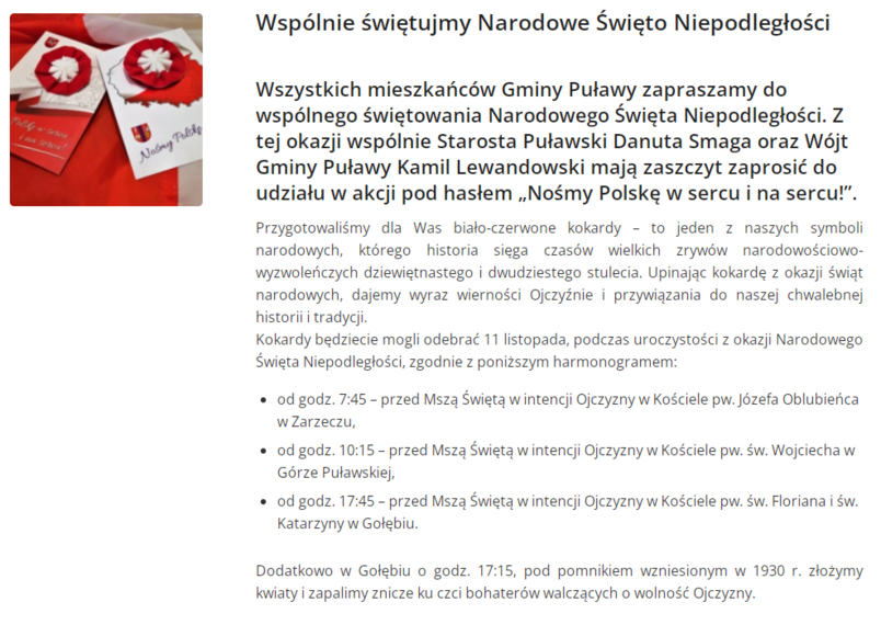 Wspólnie świętujmy Narodowe Święto Niepodległości Wszystkich mieszkańców Gminy Puławy zapraszamy do wspólnego świętowania Narodowego Święta Niepodległości. Z tej okazji wspólnie Starosta Puławski Danuta Smaga oraz Wójt Gminy Puławy Kamil Lewandowski mają zaszczyt zaprosić do udziału w akcji pod hasłem „Nośmy Polskę w sercu i na sercu!”. Przygotowaliśmy dla Was biało-czerwone kokardy – to jeden z naszych symboli narodowych, którego historia sięga czasów wielkich zrywów narodowościowo-wyzwoleńczych dziewiętnastego i dwudziestego stulecia. Upinając kokardę z okazji świąt narodowych, dajemy wyraz wierności Ojczyźnie i przywiązania do naszej chwalebnej historii i tradycji. Kokardy będziecie mogli odebrać 11 listopada, podczas uroczystości z okazji Narodowego Święta Niepodległości, zgodnie z poniższym harmonogramem: od godz. 7:45 – przed Mszą Świętą w intencji Ojczyzny w Kościele pw. Józefa Oblubieńca w Zarzeczu, od godz. 10:15 – przed Mszą Świętą w intencji Ojczyzny w Kościele pw. św. Wojciecha w Górze Puławskiej, od godz. 17:45 – przed Mszą Świętą w intencji Ojczyzny w Kościele pw. św. Floriana i św. Katarzyny w Gołębiu. Dodatkowo w Gołębiu o godz. 17:15, pod pomnikiem wzniesionym w 1930 r. złożymy kwiaty i zapalimy znicze ku czci bohaterów walczących o wolność Ojczyzny