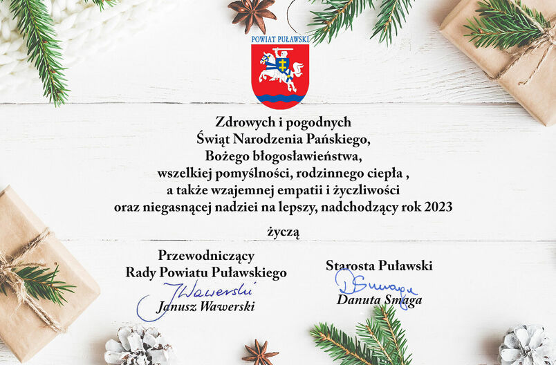 Zdrowych i pogodnych Świąt Narodzenia Pańskiego, Bożego błogosławieństwa, wszelkiej pomyślności, rodzinnego ciepła, a także wzajemnej empatii i życzliwości oraz niegasnącej nadziei na lepszy, nadchodzący rok 2023 życzą Przewodniczący Rady Powiatu Puławskiego Janusz Wawerski i Starosta Puławski Danuta Smaga.