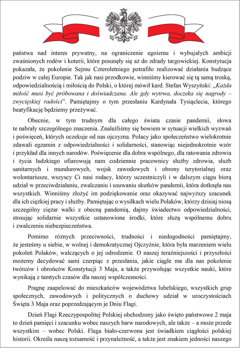 państwa nad interes prywatny, na ograniczenie egoizmu i wybujałych ambicji zwaśnionych rodów i koterii, które posunęły się aż do zdrady targowickiej. Konstytucja pokazała, że pokolenie Sejmu Czteroletniego potrafiło realizować działania budzące podziw w całej Europie. Tak jak nasi przodkowie, winniśmy kierować się tą samą troską, odpowiedzialnością i miłością do Polski, o której mówił kard. Stefan Wyszyński: „Każda miłość musi być próbowana i doświadczana. Ale gdy wytrwa, doczeka się nagrody – zwycięskiej radości”. Pamiętajmy o tym przesłaniu Kardynała Tysiąclecia, którego beatyfikację będziemy przeżywać. Obecnie, w tym trudnym dla całego świata czasie pandemii, słowa te nabrały szczególnego znaczenia. Znaleźliśmy się bowiem w sytuacji wielkich wyzwań i poświęceń, których oczekuje od nas ojczyzna. Polacy jako społeczeństwo wielokrotnie zdawali egzamin z odpowiedzialności i solidarności, stanowiąc niejednokrotnie wzór i przykład dla innych narodów. Poświęcenie dla dobra wspólnego, dla ratowania zdrowia i życia ludzkiego ofiarowują nam codziennie pracownicy służby zdrowia, służb sanitarnych i mundurowych, wojsk zawodowych i obrony terytorialnej oraz wolontariusze, wszyscy Ci nasi rodacy, którzy uczestniczyli i w dalszym ciągu biorą udział w przeciwdziałaniu, zwalczaniu i usuwaniu skutków pandemii, która dotknęła nas wszystkich. Winniśmy złożyć im podziękowanie oraz okazywać najwyższy szacunek dla ich ciężkiej pracy i służby. Pamiętając o wysiłkach wielu Polaków, którzy dzisiaj niosą szczególny ciężar walki z obecną pandemią, dajmy świadectwo odpowiedzialności, stosując solidarnie wszystkie ustanowione środki, które służą wspólnemu dobru i zwalczeniu niebezpieczeństwa. Pomimo różnych przeciwności, trudności i niedogodności pamiętajmy, że jesteśmy u siebie, w wolnej i demokratycznej Ojczyźnie, która była marzeniem wielu pokoleń Polaków, walczących o jej odrodzenie. O naszej teraźniejszości i przyszłości możemy decydować sami czerpiąc z przesłania, jakie ciągle ma dla nas pokolenie twórców i obrońców Konstytucji 3 Maja, a także przywołując wszystkie nauki, które wynikają z tamtych czasów dla naszej współczesności. Pragnę zaapelować do mieszkańców województwa lubelskiego, wszystkich grup społecznych, zawodowych i politycznych o duchowy udział w uroczystościach Święta 3 Maja oraz poprzedzającym je Dniu Flagi. Dzień Flagi Rzeczypospolitej Polskiej obchodzony jako święto państwowe 2 maja to dzień pamięci i szacunku wobec naszych barw narodowych, ale także – a może przede wszystkim – wobec Polski. Flaga biało-czerwona jest świadkiem ciągłości polskiej historii. Określa naszą tożsamość i przynależność, a także jest znakiem jedności naszego