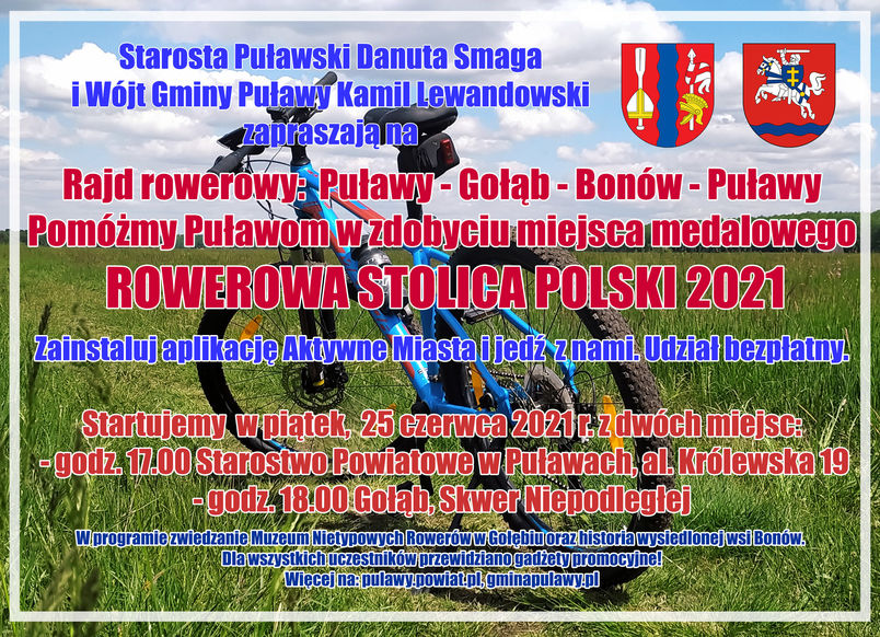 Starosta Puławski Danuta Smaga i Wójt Gminy Puławy Kamil Lewandowski zapraszają na Rajd rowerowy: Puławy - Gołąb - Bonów - Puławy Pomóżmy Puławom w zdobyciu miejsca medalowego ROWEROWA STOLICA POLSKI 2021 Zainstaluj aplikację Aktywne Miasta i jedź z nami. Udział bezpłatny. Startujemy w piątek, 25 czerwca 2021 r. z dwóch miejsc: - godz. 17.00 Starostwo Powiatowe w Puławach, al. Królewska 19 - godz. 18.00 Gołąb, Skwer Niepodległej W programie zwiedzanie Muzeum Nietypowych Rowerów w Gołębiu oraz historia wysiedlonej wsi Bonów. Dla wszystkich uczestników przewidziano gadżety promocyjne! Więcej na: pulawy.powiat.pl, gminapulawy.pl