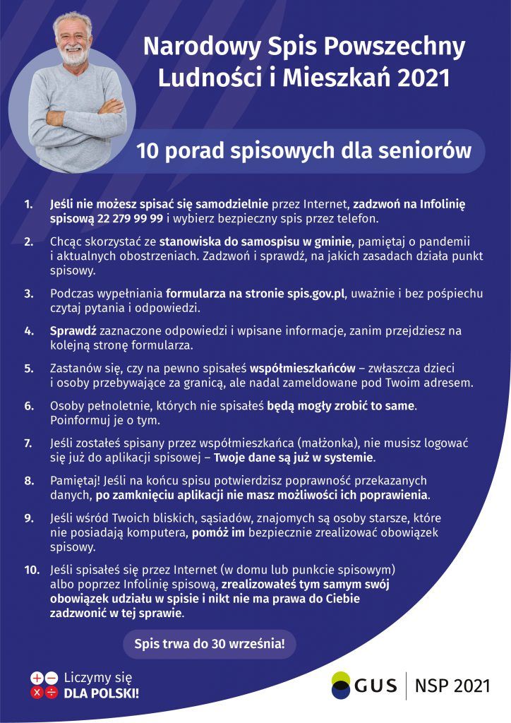 Plakat: Narodowy Spis Powszechny Ludności i Mieszkań 2021 10 porad spisowych dla seniorów 1. Jeśli nie możesz spisać się samodzielnie przez Internet, zadzwoń na Infolinię spisową 22 279 99 99 i wybierz bezpieczny spis przez telefon. 2. Chcąc skorzystać ze stanowiska do samospisu w gminie, pamiętaj o pandemii i aktualnych obostrzeniach. Zadzwoń i sprawdź, na jakich zasadach działa punkt spisowy. Podczas wypełniania formularza na stronie spis.gov.pl, uważnie i bez pośpiechu czytaj pytania i odpowiedzi. 3. 4. Sprawdź zaznaczone odpowiedzi i wpisane informacje, zanim przejdziesz na kolejną stronę formularza. Zastanów się, czy na pewno spisałeś współmieszkańców - zwłaszcza dzieci i osoby przebywające za granicą, ale nadal zameldowane pod Twoim adresem. 5. Osoby pełnoletnie, których nie spisałeś będą mogły zrobić to same. Poinformuj je o tym. 6. Jeśli zostałeś spisany przez współmieszkańca (małżonka), nie musisz logować się już do aplikacji spisowej – Twoje dane są już w systemie. 7. Pamiętaj! Jeśli na końcu spisu potwierdzisz poprawność przekazanych danych, po zamknięciu aplikacji nie masz możliwości ich poprawienia. 8. Jeśli wśród Twoich bliskich, sąsiadów, znajomych są osoby starsze, które nie posiadają komputera, pomóż im bezpiecznie zrealizować obowiązek spisowy. 9. 10. Jeśli spisałeś się przez Internet (w domu lub punkcie spisowym) albo poprzez Infolinię spisową, zrealizowałeś tym samym swój obowiązek udziału w spisie i nikt nie ma prawa do Ciebie zadzwonić w tej sprawie. Spis trwa do 30 września! 0O Liczymy się x + DLA POLSKI! GUS NSP 2021